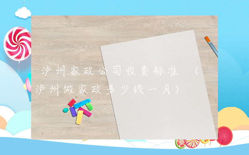 泸州家政公司收费标准 (泸州做家政多少钱一月)